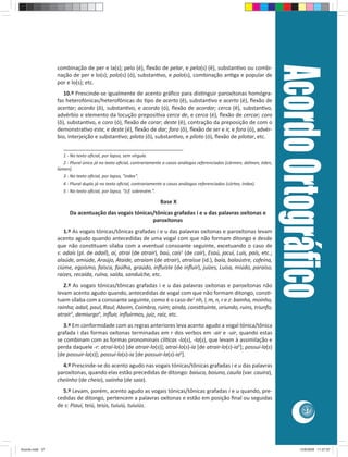 Acordo Ortográﬁco
                 combinação de per e la(s); pelo (é), ﬂexão de pelar, e pelo(s) (ê), substan vo ou combi-
                 nação de per e lo(s); polo(s) (ó), substan vo, e polo(s), combinação an ga e popular de
                 por e lo(s); etc.
                    10.º Prescinde-se igualmente de acento gráﬁco para dis nguir paroxítonas homógra-
                 fas heterofónicas/heterofônicas do po de acerto (ê), substan vo e acerto (é), ﬂexão de
                 acertar; acordo (ô), substan vo, e acordo (ó), ﬂexão de acordar; cerca (ê), substan vo,
                 advérbio e elemento da locução preposi va cerca de, e cerca (é), ﬂexão de cercar; coro
                 (ô), substan vo, e coro (ó), ﬂexão de corar; deste (ê), contração da preposição de com o
                 demonstra vo este, e deste (é), ﬂexão de dar; fora (ô), ﬂexão de ser e ir, e fora (ó), advér-
                 bio, interjeição e substan vo; piloto (ô), substan vo, e piloto (ó), ﬂexão de pilotar, etc.
                    ________________________________________
                    1 - No texto oﬁcial, por lapso, sem vírgula.
                    2 - Plural único já no texto oﬁcial, contrariamente a casos análogos referenciados (cármen, dólmen, éden,
                 lúmen).
                    3 - No texto oﬁcial, por lapso, “index”.
                    4 - Plural duplo já no texto oﬁcial, contrariamente a casos análogos referenciados (córtex, índex).
                    5 - No texto oﬁcial, por lapso, “(cf. sobrevém.”.

                                                                        Base X
                       Da acentuação das vogais tónicas/tônicas grafadas i e u das palavras oxítonas e
                                                       paroxítonas
                    1.º As vogais tónicas/tônicas grafadas i e u das palavras oxítonas e paroxítonas levam
                 acento agudo quando antecedidas de uma vogal com que não formam ditongo e desde
                 que não cons tuam sílaba com a eventual consoante seguinte, excetuando o caso de
                 s: adaís (pl. de adail), aí, atraí (de atrair), baú, caís1 (de cair), Esaú, jacuí, Luís, país, etc.;
                 alaúde, amiúde, Araújo, Ataíde, atraíam (de atrair), atraísse (id.), baía, balaústre, cafeína,
                 ciúme, egoísmo, faísca, faúlha, graúdo, inﬂuíste (de inﬂuir), juízes, Luísa, miúdo, paraíso,
                 raízes, recaída, ruína, saída, sanduíche, etc.
                    2.º As vogais tónicas/tônicas grafadas i e u das palavras oxítonas e paroxítonas não
                 levam acento agudo quando, antecedidas de vogal com que não formam ditongo, cons -
                 tuem sílaba com a consoante seguinte, como é o caso de2 nh, l, m, n, r e z: bainha, moinho,
                 rainha; adail, paul, Raul; Aboim, Coimbra, ruim; ainda, cons tuinte, oriundo, ruins, triunfo;
                 atrair3, demiurgo4, inﬂuir, inﬂuirmos, juiz, raiz, etc.
                    3.º Em conformidade com as regras anteriores leva acento agudo a vogal tónica/tônica
                 grafada i das formas oxítonas terminadas em r dos verbos em -air e -uir, quando estas
                 se combinam com as formas pronominais clí cas -lo(s), -la(s), que levam à assimilação e
                 perda daquele -r: atraí-lo(s) [de atrair-lo(s)]; atraí-lo(s)-ia [de atrair-lo(s)-ia5]; possuí-la(s)
                 [de possuir-la(s)]; possuí-la(s)-ia [de possuir-la(s)-ia6].
                   4.º Prescinde-se do acento agudo nas vogais tónicas/tônicas grafadas i e u das palavras
                 paroxítonas, quando elas estão precedidas de ditongo: baiuca, boiuno, cauila (var. cauira),
                 cheiinho (de cheio), saiinha (de saia).
                   5.º Levam, porém, acento agudo as vogais tónicas/tônicas grafadas i e u quando, pre-
                 cedidas de ditongo, pertencem a palavras oxítonas e estão em posição ﬁnal ou seguidas
                 de s: Piauí, teiú, teiús, tuiuiú, tuiuiús.
                                                                                                                                           37




Acordo.indd 37                                                                                                                           12/9/2008 11:27:07
 