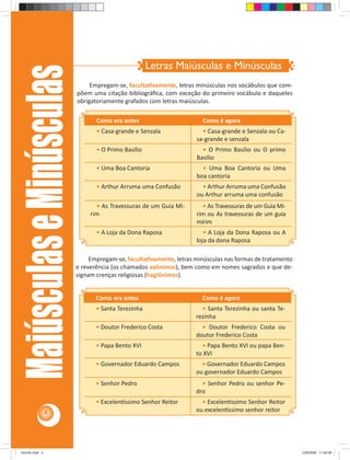 Letras Maiúsculas e Minúsculas
    Maiúsculas e Minúsculas
                                   Empregam-se, faculta vamente, letras minúsculas nos vocábulos que com-
                              põem uma citação bibliográﬁca, com exceção do primeiro vocábulo e daqueles
                              obrigatoriamente grafados com letras maiúsculas.

                                     Como era antes                        Como é agora
                                     • Casa-grande e Senzala              • Casa-grande e Senzala ou Ca-
                                                                        sa-grande e senzala
                                     • O Primo Basílio                    • O Primo Basílio ou O primo
                                                                        Basílio
                                     • Uma Boa Cantoria                   • Uma Boa Cantoria ou Uma
                                                                        boa cantoria
                                     • Arthur Arruma uma Confusão         • Arthur Arruma uma Confusão
                                                                        ou Arthur arruma uma confusão
                                     • As Travessuras de um Guia Mi-      • As Travessuras de um Guia Mi-
                                   rim                                  rim ou As travessuras de um guia
                                                                        mirim
                                     • A Loja da Dona Raposa               • A Loja da Dona Raposa ou A
                                                                        loja da dona Raposa

                                   Empregam-se, faculta vamente, letras minúsculas nas formas de tratamento
                              e reverência (os chamados axônimos), bem como em nomes sagrados e que de-
                              signam crenças religiosas (hagiônimos).


                                     Como era antes                       Como é agora
                                     • Santa Terezinha                    • Santa Terezinha ou santa Te-
                                                                        rezinha
                                     • Doutor Frederico Costa             • Doutor Frederico Costa ou
                                                                        doutor Frederico Costa
                                     • Papa Bento XVI                     • Papa Bento XVI ou papa Ben-
                                                                        to XVI
                                     • Governador Eduardo Campos          • Governador Eduardo Campos
                                                                        ou governador Eduardo Campos
                                     • Senhor Pedro                       • Senhor Pedro ou senhor Pe-
                                                                        dro
                                     • Excelen ssimo Senhor Reitor        • Excelen ssimo Senhor Reitor
                4                                                       ou excelen ssimo senhor reitor




Acordo.indd 4                                                                                                 12/9/2008 11:26:58
 