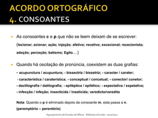    As consoantes c e p que não se leem deixam de se escrever:
    (lecionar; acionar; ação; injeção; afetivo; recetivo; excecional; rececionista;
    adoção; perceção; batismo; Egito…)


   Quando há oscilação de pronúncia, coexistem as duas grafias:
    - acupunctura / acupuntura; - bissectriz / bissetriz; - caracter / carater;
    - característica / caraterística; - conceptual / concetual; - conector/ conetor;
    - dactilografia / datilografia; - epiléptico / epilético; - expectativa / expetativa;
    - infecção / infeção; insecticida / inseticida; veredicto/veredito


    Nota: Quando o p é eliminado depois da consoante m, esta passa a n.
    (peremptório – perentório)
                       Agrupamento de Escolas de Alfena - Biblioteca Escolar- 2010/2011
 