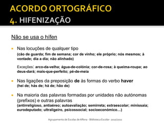 Não se usa o hífen

   Nas locuções de qualquer tipo
    (cão de guarda; fim de semana; cor de vinho; ele próprio; nós mesmos; à
    vontade; dia a dia; não alinhado)

    Exceções: arco-da-velha; água-de-colónia; cor-de-rosa; à queima-roupa; ao
    deus-dará; mais-que-perfeito; pé-de-meia

   Nas ligações da preposição de às formas do verbo haver
    (hei de; hás de; há de; hão de)

   Na maioria das palavras formadas por unidades não autónomas
    (prefixos) e outras palavras
    (antirreligioso, antiaéreo; autoavaliação; semirreta; extraescolar; minissaia;
    eurodeputado; ultraligeiro, psicossocial; socioeconómico…)

                      Agrupamento de Escolas de Alfena - Biblioteca Escolar- 2010/2011
 
