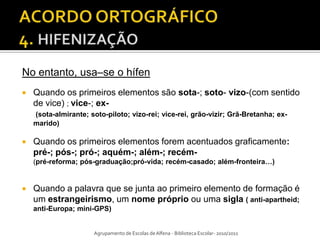 No entanto, usa–se o hífen
   Quando os primeiros elementos são sota-; soto- vizo-(com sentido
    de vice) ; vice-; ex-
    (sota-almirante; soto-piloto; vizo-rei; vice-rei, grão-vizir; Grã-Bretanha; ex-
    marido)

   Quando os primeiros elementos forem acentuados graficamente:
    pré-; pós-; pró-; aquém-; além-; recém-
    (pré-reforma; pós-graduação;pró-vida; recém-casado; além-fronteira…)


   Quando a palavra que se junta ao primeiro elemento de formação é
    um estrangeirismo, um nome próprio ou uma sigla ( anti-apartheid;
    anti-Europa; mini-GPS)


                      Agrupamento de Escolas de Alfena - Biblioteca Escolar- 2010/2011
 