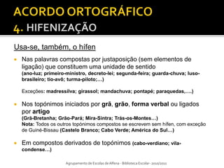 Usa-se, também, o hífen
   Nas palavras compostas por justaposição (sem elementos de
    ligação) que constituem uma unidade de sentido
    (ano-luz; primeiro-ministro, decreto-lei; segunda-feira; guarda-chuva; luso-
    brasileiro; tio-avô; turma-piloto;…)

    Exceções: madressilva; girassol; mandachuva; pontapé; paraquedas,….)

   Nos topónimos iniciados por grã, grão, forma verbal ou ligados
    por artigo
    (Grã-Bretanha; Grão-Pará; Mira-Sintra; Trás-os-Montes…)
    Nota: Todos os outros topónimos compostos se escrevem sem hífen, com exceção
    de Guiné-Bissau (Castelo Branco; Cabo Verde; América do Sul…)

   Em compostos derivados de topónimos (cabo-verdiano; vila-
    condense…)

                      Agrupamento de Escolas de Alfena - Biblioteca Escolar- 2010/2011
 