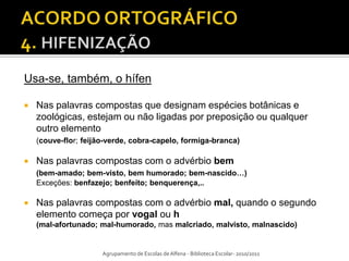 Usa-se, também, o hífen

   Nas palavras compostas que designam espécies botânicas e
    zoológicas, estejam ou não ligadas por preposição ou qualquer
    outro elemento
    (couve-flor; feijão-verde, cobra-capelo, formiga-branca)

   Nas palavras compostas com o advérbio bem
    (bem-amado; bem-visto, bem humorado; bem-nascido…)
    Exceções: benfazejo; benfeito; benquerença,..

   Nas palavras compostas com o advérbio mal, quando o segundo
    elemento começa por vogal ou h
    (mal-afortunado; mal-humorado, mas malcriado, malvisto, malnascido)


                      Agrupamento de Escolas de Alfena - Biblioteca Escolar- 2010/2011
 