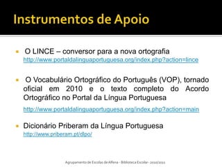    O LINCE – conversor para a nova ortografia
    http://www.portaldalinguaportuguesa.org/index.php?action=lince


   O Vocabulário Ortográfico do Português (VOP), tornado
    oficial em 2010 e o texto completo do Acordo
    Ortográfico no Portal da Língua Portuguesa
    http://www.portaldalinguaportuguesa.org/index.php?action=main

   Dicionário Priberam da Língua Portuguesa
    http://www.priberam.pt/dlpo/



                     Agrupamento de Escolas de Alfena - Biblioteca Escolar- 2010/2011
 