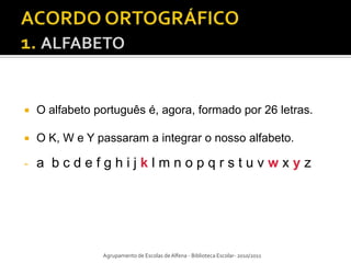    O alfabeto português é, agora, formado por 26 letras.

   O K, W e Y passaram a integrar o nosso alfabeto.

-   a bcdefghijklmnopqrstuvwxyz




                Agrupamento de Escolas de Alfena - Biblioteca Escolar- 2010/2011
 