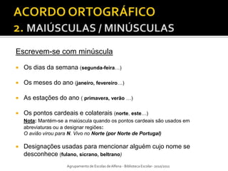 Escrevem-se com minúscula

   Os dias da semana (segunda-feira…)

   Os meses do ano (janeiro, fevereiro…)

   As estações do ano ( primavera, verão …)

   Os pontos cardeais e colaterais (norte, este…)
    Nota: Mantém-se a maiúscula quando os pontos cardeais são usados em
    abreviaturas ou a designar regiões:
    O avião virou para N. Vivo no Norte (por Norte de Portugal)

   Designações usadas para mencionar alguém cujo nome se
    desconhece (fulano, sicrano, beltrano)
                     Agrupamento de Escolas de Alfena - Biblioteca Escolar- 2010/2011
 