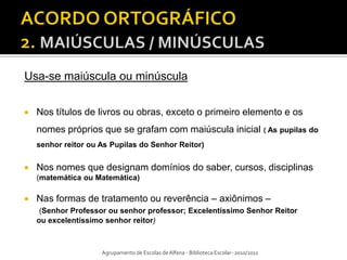 Usa-se maiúscula ou minúscula


   Nos títulos de livros ou obras, exceto o primeiro elemento e os
    nomes próprios que se grafam com maiúscula inicial ( As pupilas do
    senhor reitor ou As Pupilas do Senhor Reitor)


   Nos nomes que designam domínios do saber, cursos, disciplinas
    (matemática ou Matemática)

   Nas formas de tratamento ou reverência – axiônimos –
     (Senhor Professor ou senhor professor; Excelentíssimo Senhor Reitor
    ou excelentíssimo senhor reitor)



                     Agrupamento de Escolas de Alfena - Biblioteca Escolar- 2010/2011
 