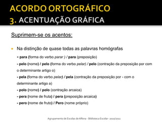 Suprimem-se os acentos:

   Na distinção de quase todas as palavras homógrafas
    - para (forma do verbo parar ) / para (preposição)
    - pelo (nome) / pelo (forma do verbo pelar) / pelo (contração da preposição por com
    o determinante artigo o)
    - pela (forma do verbo pelar) / pela (contração da preposição por - com o
    determinante artigo a)
    - polo (nome) / polo (contração arcaica)
    - pera (nome de fruta) / pera (preposição arcaica)
    - pero (nome de fruto) / Pero (nome próprio)



                       Agrupamento de Escolas de Alfena - Biblioteca Escolar- 2010/2011
 