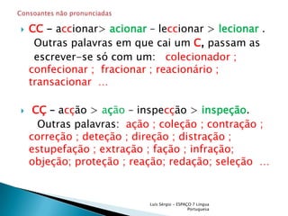 CC - accionar> acionar– leccionar > lecionar.     Outras palavras em que cai um C, passam as     escrever-se só com um:   colecionador ; confecionar ;  fracionar ; reacionário ; transacionar  …  CÇ – acção > ação – inspecção >inspeção.      Outras palavras:  ação ; coleção ; contração ; correção ; deteção ; direção ; distração ; estupefação ; extração ; fação ; infração; objeção; proteção ; reação; redação; seleção  … Luís Sérgio - ESPAÇO 7 Língua PortuguesaConsoantes não pronunciadas