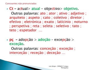 Ct - actual>atual- objectivo> objetivo.    Outras palavras: ato ; ator ; ativo ; adjetivo ; arquiteto ; aspeto ; cato ; coletivo ; diretor ; efetivo ; eletrónica ; exato ; latícinio ; noturno ; perspetiva ; reta ; seleta ; seletivo ; tato ; teto ; espetador  …pç  – adopção > adoção – excepção >exceção.    Outras palavras: conceção ; exceção ; interceção ; receção ; deceção … Luís Sérgio - ESPAÇO 7 Língua PortuguesaConsoantes não pronunciadas