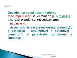 Quando, nas sequências interiores    mpc, mpç e mptse  eliminar o p  o m passa a n, escrevendo-se, respetivamente,nc , nç e nt :Assumpcionista e assuncionista; assumpção e assunção ; assumptível e assuntível ; peremtório e perentório; sumptuoso e suntuoso …Luís Sérgio - ESPAÇO 7 Língua Portuguesaopções