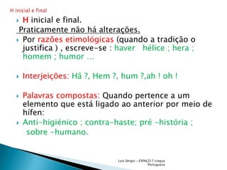 Hinicial e final. Praticamente não há alterações.Por razões etimológicas (quando a tradição o justifica ) , escreve-se : haver   hélice ; hera ; homem ; humor …Interjeições: Hã ?, Hem ?, hum ?,ah ! oh !Palavras compostas: Quando pertence a um elemento que está ligado ao anterior por meio de hífen: Anti-higiénico ; contra-haste; pré -história ;    sobre -humano. Luís Sérgio - ESPAÇO 7 Língua PortuguesaH inicial e final