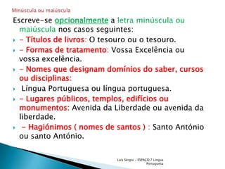 Escreve-se opcionalmentea letra minúscula ou maiúscula nos casos seguintes:- Títulos de livros: O tesouro ou o tesouro.- Formas de tratamento: Vossa Excelência ou  vossa excelência.- Nomes que designam domínios do saber, cursos ou disciplinas: Língua Portuguesa ou língua portuguesa.- Lugares públicos, templos, edifícios ou monumentos:Avenida da Liberdade ou avenida da liberdade.- Hagiónimos ( nomes de santos ) : Santo António ou santo António.Luís Sérgio - ESPAÇO 7 Língua PortuguesaMinúscula ou maiúscula 
