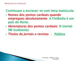 Continuam a escrever-se com letra maiúscula:Nomes dos pontos cardeais quando empregues absolutamente: A Finlândia é um país do Norte.Abreviaturas dos pontos cardeais: N (norte) SW (sudoeste).Títulos de Jornais e revistas  :   PúblicoLuís Sérgio - ESPAÇO 7 Língua PortuguesaMaiúscula ou minúscula 