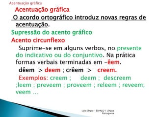   Acentuação gráfica O acordo ortográfico introduz novas regras de acentuação.Supressão do acento gráficoAcento circunflexo    Suprime-se em alguns verbos, no presente do indicativo ou do conjuntivo. Na prática formas verbais terminadas em -êem.    dêem  > deem ; crêem  >   creem.    Exemplos: creem ;     deem ;  descreem ;leem ; preveem ; proveem ; releem ; reveem; veem …Luís Sérgio - ESPAÇO 7 Língua PortuguesaAcentuação gráfica 