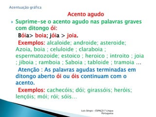                                  Acento agudo Suprime-seo acento agudo nas palavras graves com ditongo ói:    Bóia> boia; jóia > joia.    Exemplos:alcaloide; androide; asteroide; Azoia, boia ; celuloide ; claraboia ; espermatozoide; estoico ; heroico ; introito ; joia ; jiboia ; ramboia ; Saboia ; tabloide ; tramoia …    Atenção : As palavras agudas terminadas em ditongo aberto ói ou óis continuam com o acento. Exemplos: cachecóis; dói; girassóis; heróis; lençóis; mói; rói; sóis…Luís Sérgio - ESPAÇO 7 Língua PortuguesaAcentuação gráfica 