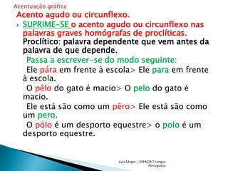 Acento agudo ou circunflexo.SUPRIME-SEo acento agudo ou circunflexo nas palavras graves homógrafas de proclíticas. Proclítico: palavra dependente que vem antes da palavra de que depende.Passa a escrever-se do modo seguinte:    Ele pára em frente à escola> Ele para em frente à escola.    O pêlo do gato é macio> Opelodo gato é macio.    Ele está são como um pêro> Ele está são como um pero.    O pólo é um desporto equestre> opoloé um desporto equestre.Luís Sérgio - ESPAÇO 7 Língua PortuguesaAcentuação gráfica 