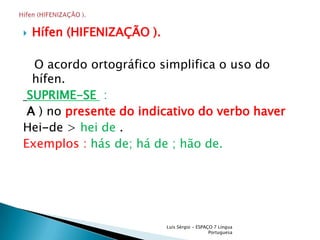Hífen (HIFENIZAÇÃO ).   O acordo ortográfico simplifica o uso do hífen.SUPRIME-SE  :A ) no presente do indicativo do verbo haverHei-de > hei de .Exemplos : hás de; há de ; hão de.Luís Sérgio - ESPAÇO 7 Língua PortuguesaHífen (HIFENIZAÇÃO ).