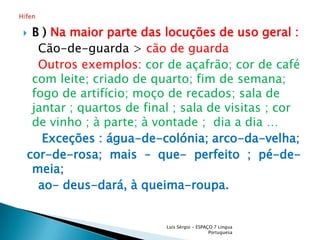 B )Na maior parte das locuções de uso geral :    Cão-de-guarda > cão de guarda Outros exemplos: cor de açafrão; cor de café com leite; criado de quarto; fim de semana; fogo de artifício; moço de recados; sala de jantar ; quartos de final ; sala de visitas ; cor de vinho ; à parte; à vontade ;  dia a dia …     Exceções : água-de-colónia; arco-da-velha;cor-de-rosa; mais – que- perfeito ; pé-de-meia;     ao- deus-dará, à queima-roupa. Luís Sérgio - ESPAÇO 7 Língua PortuguesaHífen