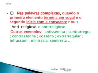 C)  Nas palavras complexas,quando o primeiro elemento termina em vogal e o segundo inicia com a consoanterou s.    Anti-religioso > antirreligioso.Outros exemplos:  antissemita ; contrarregra ; contrassenha ; cosseno ; extrarregular ; infrassom ; minissaia; semirreta …Luís Sérgio - ESPAÇO 7 Língua PortuguesaHífen 