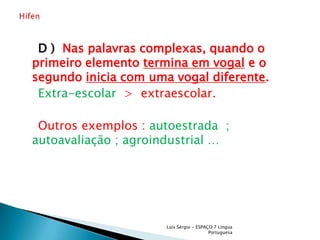 D )  Nas palavras complexas, quando o primeiro elemento termina em vogal e o segundo inicia com uma vogal diferente.Extra-escolar>  extraescolar.Outros exemplos : autoestrada  ; autoavaliação ; agroindustrial … Luís Sérgio - ESPAÇO 7 Língua PortuguesaHífen 