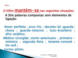 O hífen mantém-senas seguintes situações:  A )Em palavras compostas sem elementos de ligação: Amor-perfeito ; arco-íris ; decreto-lei ;guarda-chuva ; guarda-noturno ; luso-brasileiro ; afro-asiático; Médico-cirurgião ;norte-americano ; primeiro – ministro ; segunda-feira ; tenente-coronel ;  tio-avô ; turma-piloto.Luís Sérgio - ESPAÇO 7 Língua PortuguesaHífen 