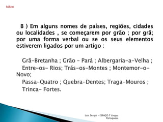      B ) Em alguns nomes de países, regiões, cidades ou localidades , se começarem por grão ; por grã;  por uma forma verbal ou se os seus elementos estiverem ligados por um artigo : Grã-Bretanha ; Grão – Pará ; Albergaria-a-Velha ;      Entre-os- Rios; Trás-os-Montes ; Montemor-o-Novo;      Passa-Quatro ; Quebra-Dentes; Traga-Mouros ;      Trinca- Fortes.Luís Sérgio - ESPAÇO 7 Língua Portuguesahífen