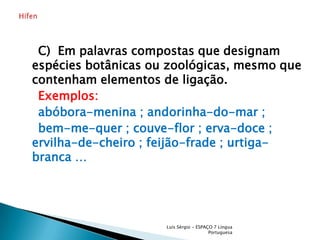     C)  Em palavras compostas que designam espécies botânicas ou zoológicas, mesmo que contenham elementos de ligação.    Exemplos:    abóbora-menina ; andorinha-do-mar ;    bem-me-quer ; couve-flor ; erva-doce ; ervilha-de-cheiro ; feijão-frade ; urtiga-branca …Luís Sérgio - ESPAÇO 7 Língua PortuguesaHífen 