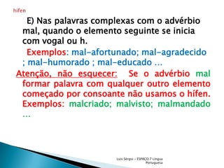     E) Nas palavras complexas com o advérbio mal, quando o elemento seguinte se inicia com vogal ou h.    Exemplos: mal-afortunado; mal-agradecido ; mal-humorado ;mal-educado …Atenção, não esquecer:  Se o advérbio mal formar palavra com qualquer outro elemento começado por consoante não usamos o hífen. Exemplos: malcriado; malvisto; malmandado … Luís Sérgio - ESPAÇO 7 Língua Portuguesahífen