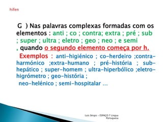    G  ) Nas palavras complexas formadas com os elementos : anti ; co ; contra; extra ; pré ; sub ; super ; ultra ; eletro ; geo ; neo ; e semi , quando o segundo elemento começa por h.Exemplos : anti-higiénico ; co-herdeiro ;contra-harmónico ;extra-humano ; pré-história ; sub-hepático ; super-homem ; ultra-hiperbólico ;eletro-higrómetro ; geo-história ;     neo-helénico ; semi-hospitalar …Luís Sérgio - ESPAÇO 7 Língua Portuguesahífen