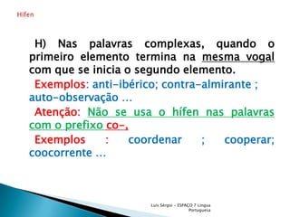     H) Nas palavras complexas, quando o primeiro elemento termina na mesma vogal com que se inicia o segundo elemento.Exemplos: anti-ibérico; contra-almirante ; auto-observação …    Atenção: Não se usa o hífen nas palavras com o prefixo co-, Exemplos : coordenar ; cooperar; coocorrente …Luís Sérgio - ESPAÇO 7 Língua PortuguesaHífen 
