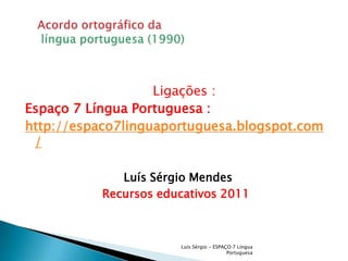     Ligações :Espaço 7 Língua Portuguesa :http://espaco7linguaportuguesa.blogspot.com/Luís Sérgio MendesRecursos educativos 2011Luís Sérgio - ESPAÇO 7 Língua PortuguesaAcordo ortográfico da língua portuguesa (1990)