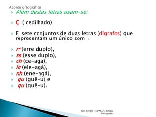 Além destas letras usam-se:Ç ( cedilhado)E  sete conjuntos de duas letras (dígrafos) que representam um único som  :rr(erre duplo),ss(esse duplo),ch(cê-agá),lh(ele-agá),nh(ene-agá),gu(guê-u) equ(quê-u).  Luís Sérgio - ESPAÇO 7 Língua PortuguesaAcordo ortográfico