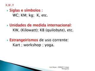 Siglas e símbolos :     WC; KM; kg;  K, etc. Unidades de medida internacional:    KW, (Kilowatt); KB (quilobyte), etc. Estrangeirismosde uso corrente:     Kart ; workshop ; yoga.Luís Sérgio - ESPAÇO 7 Língua PortuguesaK,W ,Y