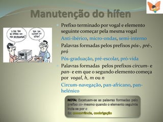 Manutenção do hífen
     Prefixo terminado por vogal e elemento
      seguinte começar pela mesma vogal
      Anti-ibérico, micro-ondas, semi-interno
     Palavras formadas pelos prefixos pós-, pré-,
      pró
      Pós-graduação, pré-escolar, pró-vida
     Palavras formadas pelos prefixos circum- e
      pan- e em que o segundo elemento começa
      por vogal, h, m ou n
      Circum-navegação, pan-africano, pan-
      helénico
 