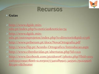 Recursos
 Guias


 http://www.dgidc.min-
  edu.pt/index.php?s=noticias&noticia=74
 http://www.dgidc.min-
  edu.pt/outrosprojetos/index.php?s=directorio&pid=173#i
 http://www.priberam.pt/docs/NovaOrtografia.pdf
 http://www.flip.pt/Acordo-Ortografico/Introducao.aspx
 http://www.ciberduvidas.pt/aberturas.php?id=1221
 http://www.facebook.com/pizidoro#!/photo.php?fbid=1015
  0283513719927&set=a.10150277340289927.345510.751229926
  &type=1&theater
 