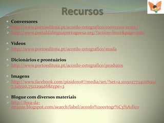 Recursos
 Conversores
 http://www.portoeditora.pt/acordo-ortografico/conversor-texto/
 http://www.portaldalinguaportuguesa.org/?action=lince&page=info

 Vídeos
 http://www.portoeditora.pt/acordo-ortografico/muda

 Dicionários e prontuários
 http://www.portoeditora.pt/acordo-ortografico/produtos

 Imagens
 http://www.facebook.com/pizidoro#!/media/set/?set=a.1015027734028992
  7.345510.751229926&type=3

 Blogue com diversos materiais
 http://fora-da-
  estante.blogspot.com/search/label/acordo%20ortogr%C3%A1fico
 