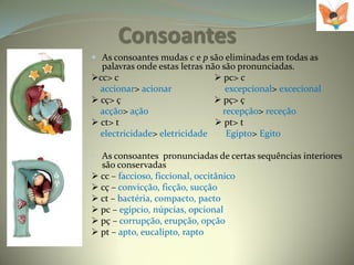 Consoantes
 As consoantes mudas c e p são eliminadas em todas as
  palavras onde estas letras não são pronunciadas.
cc> c                          pc> c
  accionar> acionar               excepcional> excecional
 cç> ç                         pç> ç
  acção> ação                    recepção> receção
 ct> t                         pt> t
  electricidade> eletricidade     Egipto> Egito

• As consoantes pronunciadas de certas sequências interiores
  são conservadas
 cc – faccioso, ficcional, occitânico
 cç – convicção, ficção, sucção
 ct – bactéria, compacto, pacto
 pc – egípcio, núpcias, opcional
 pç – corrupção, erupção, opção
 pt – apto, eucalipto, rapto
 