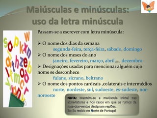Maiúsculas e minúsculas:
 uso da letra minúscula
  Passam-se a escrever com letra minúscula:

   O nome dos dias da semana
         segunda-feira, terça-feira, sábado, domingo
   O nome dos meses do ano
         janeiro, fevereiro, março, abril,…, dezembro
   Designações usadas para mencionar alguém cujo
  nome se desconhece
         fulano, sicrano, beltrano
   O nome dos pontos cardeais ,colaterais e intermédios
         norte, nordeste, sul, sudoeste, és-sudeste, nor-
  noroeste
 