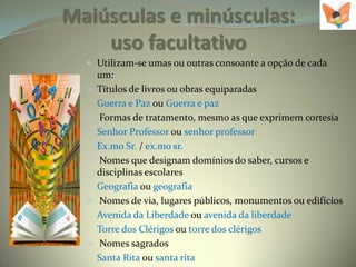 Maiúsculas e minúsculas:
    uso facultativo
   Utilizam-se umas ou outras consoante a opção de cada
      um:
     Títulos de livros ou obras equiparadas
      Guerra e Paz ou Guerra e paz
     Formas de tratamento, mesmo as que exprimem cortesia
      Senhor Professor ou senhor professor
      Ex.mo Sr. / ex.mo sr.
     Nomes que designam domínios do saber, cursos e
      disciplinas escolares
      Geografia ou geografia
     Nomes de via, lugares públicos, monumentos ou edifícios
      Avenida da Liberdade ou avenida da liberdade
      Torre dos Clérigos ou torre dos clérigos
     Nomes sagrados
      Santa Rita ou santa rita
 