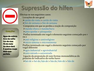 Supressão do hífen
Efectua-se nos seguintes casos:
 Locuções de uso geral
   cartão-de-visita > cartão de visita
   fim-de-semana > fim de semana
• Compostos em que se perdeu a noção de composição
    manda-chuva > mandachuva
    pára-quedas > páraquedas
• Prefixo terminado em vogal e elemento seguinte começado por r
   ou s
    anti-religioso > antirreligioso
    micro-sistema > microssistema
• Prefixo terminado em vogal e elemento seguinte começado por
   vogal diferente
    agro-industrial > agroindustrial
    auto-estrada > autoestrada
• Ligação da preposição de com formas monossilábicas do
   presente do indicativo do verbo haver
    hei-de > hei de; hás-de > hás de; hão-de > hão de
 