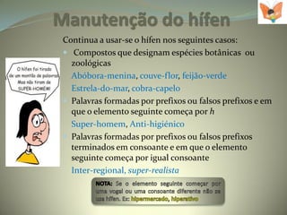 Manutenção do hífen
 Continua a usar-se o hífen nos seguintes casos:
  Compostos que designam espécies botânicas ou
   zoológicas
   Abóbora-menina, couve-flor, feijão-verde
   Estrela-do-mar, cobra-capelo
  Palavras formadas por prefixos ou falsos prefixos e em
   que o elemento seguinte começa por h
   Super-homem, Anti-higiénico
  Palavras formadas por prefixos ou falsos prefixos
   terminados em consoante e em que o elemento
   seguinte começa por igual consoante
   Inter-regional, super-realista
 