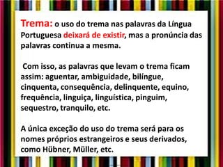 Trema: o uso do trema nas palavras da Língua
Portuguesa deixará de existir, mas a pronúncia das
palavras continua a mesma.
Com isso, as palavras que levam o trema ficam
assim: aguentar, ambiguidade, bilíngue,
cinquenta, consequência, delinquente, equino,
frequência, linguiça, linguística, pinguim,
sequestro, tranquilo, etc.
A única exceção do uso do trema será para os
nomes próprios estrangeiros e seus derivados,
como Hübner, Müller, etc.
 