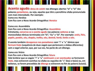 Acento agudo: deixa de existir nos ditongos abertos “ei” e “oi” das
palavras paroxítonas, ou seja, aquelas que têm a penúltima sílaba pronunciada
com mais intensidade. Por exemplo:
Como era: Heróico
Com fica com o Novo Acordo Ortográfico: Heroico
Como era: Assembléia
Com fica com o Novo Acordo Ortográfico: Assembleia
Entretanto, conserva-se o acento agudo nas palavras oxítonas e nas
monossílabas tônicas terminadas em “éi”, “éu” e “ói”. Por exemplo: anéis, fiéis,
papéis, pastéis, céu, chapéu, troféu, véu, destrói, herói, faróis e sóis.
O acento também desaparece nas paroxítonas com "i" e "u" tônicos que
formam hiato (sequência de duas vogais que pertencem a sílabas diferentes)
com a vogal anterior, que, por sua vez, faz parte de um ditongo.
Como era: feiúra
Com fica com o Novo Acordo Ortográfico: feiura
Vale lembrar que as vogais "i" e "u" continuam a ser acentuadas se formarem
hiato, mas estiverem sozinhas na sílaba ou seguidas de "s" (baú e baús) ou, em
oxítonas, se forem precedidas de ditongo e estiverem no fim da palavra (tuiuiú).
 