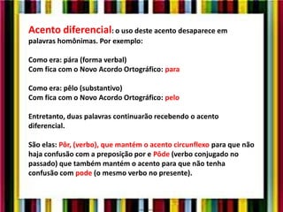 Acento diferencial: o uso deste acento desaparece em
palavras homônimas. Por exemplo:
Como era: pára (forma verbal)
Com fica com o Novo Acordo Ortográfico: para
Como era: pêlo (substantivo)
Com fica com o Novo Acordo Ortográfico: pelo
Entretanto, duas palavras continuarão recebendo o acento
diferencial.
São elas: Pôr, (verbo), que mantém o acento circunflexo para que não
haja confusão com a preposição por e Pôde (verbo conjugado no
passado) que também mantém o acento para que não tenha
confusão com pode (o mesmo verbo no presente).
 