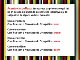 Acento circunflexo: desaparece da primeira vogal (e)
na 3ª pessoa do plural do presente do indicativo ou do
subjuntivo de alguns verbos. Exemplo:
Como era: lêem
Com fica com o Novo Acordo Ortográfico: leem
Como era: crêem
Com fica com o Novo Acordo Ortográfico: creem
Como era: vêem
Com fica com o Novo Acordo Ortográfico: veem
Como era: dêem
Com fica com o Novo Acordo Ortográfico: deem
 