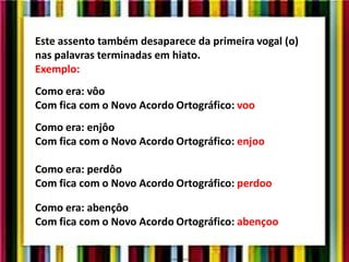 Este assento também desaparece da primeira vogal (o)
nas palavras terminadas em hiato.
Exemplo:
Como era: vôo
Com fica com o Novo Acordo Ortográfico: voo
Como era: enjôo
Com fica com o Novo Acordo Ortográfico: enjoo
Como era: perdôo
Com fica com o Novo Acordo Ortográfico: perdoo
Como era: abençôo
Com fica com o Novo Acordo Ortográfico: abençoo
 