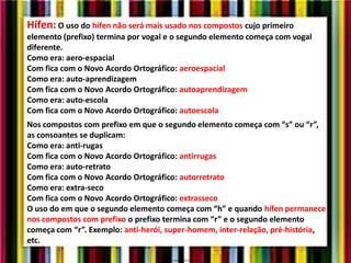 Hífen: O uso do hífen não será mais usado nos compostos cujo primeiro
elemento (prefixo) termina por vogal e o segundo elemento começa com vogal
diferente.
Como era: aero-espacial
Com fica com o Novo Acordo Ortográfico: aeroespacial
Como era: auto-aprendizagem
Com fica com o Novo Acordo Ortográfico: autoaprendizagem
Como era: auto-escola
Com fica com o Novo Acordo Ortográfico: autoescola
Nos compostos com prefixo em que o segundo elemento começa com “s” ou “r”,
as consoantes se duplicam:
Como era: anti-rugas
Com fica com o Novo Acordo Ortográfico: antirrugas
Como era: auto-retrato
Com fica com o Novo Acordo Ortográfico: autorretrato
Como era: extra-seco
Com fica com o Novo Acordo Ortográfico: extrasseco
O uso do em que o segundo elemento começa com “h” e quando hífen permanece
nos compostos com prefixo o prefixo termina com “r” e o segundo elemento
começa com “r”. Exemplo: anti-herói, super-homem, inter-relação, pré-história,
etc.
 