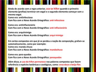 Ainda de acordo com a regra anterior, usa-se hífen quando o primeiro
elemento (prefixo) terminar em vogal e o segundo elemento começar com a
mesma vogal.
Como era: antiinfeccioso
Com fica com o Novo Acordo Ortográfico: anti-infeccioso
Como era: antiinflacionário
Com fica com o Novo Acordo Ortográfico: anti-inflacionário
Como era: arquiinimigo
Com fica com o Novo Acordo Ortográfico: arqui-inimigo
Em certos compostos em que já se perdeu a noção de composição, grafam-se
automaticamente, como por exemplo:
Como era: manda-chuva
Com fica com o Novo Acordo Ortográfico: mandachuva
Como era: para-quedas
Com fica com o Novo Acordo Ortográfico: paraquedas
Além disso, o uso do hífen permanece nas palavras compostas que fazem
referência a espécies botânicas e zoológicas, como: erva-doce e beija-flor.
 