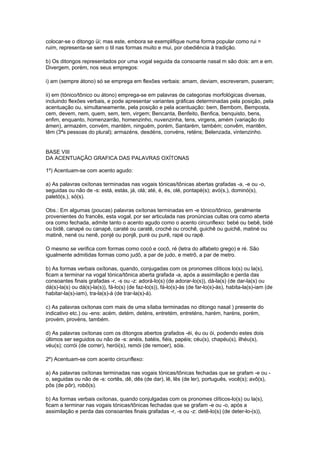 colocar-se o ditongo üi; mas este, embora se exemplifique numa forma popular como rui =
ruim, representa-se sem o til nas formas muito e mui, por obediência à tradição.

b) Os ditongos representados por uma vogal seguida da consoante nasal m são dois: am e em.
Divergem, porém, nos seus empregos:

i) am (sempre átono) só se emprega em flexões verbais: amam, deviam, escreveram, puseram;

ii) em (tónico/tônico ou átono) emprega-se em palavras de categorias morfológicas diversas,
incluindo flexões verbais, e pode apresentar variantes gráficas determinadas pela posição, pela
acentuação ou, simultaneamente, pela posição e pela acentuação: bem, Bembom, Bemposta,
cem, devem, nem, quem, sem, tem, virgem; Bencanta, Benfeito, Benfica, benquisto, bens,
enfim, enquanto, homenzarrão, homenzinho, nuvenzinha, tens, virgens, amém (variação do
ámen), armazém, convém, mantém, ninguém, porém, Santarém, também; convêm, mantêm,
têm (3ªs pessoas do plural); armazéns, desdéns, convéns, reténs; Belenzada, vintenzinho.


BASE VIII
DA ACENTUAÇÃO GRAFICA DAS PALAVRAS OXÍTONAS

1º) Acentuam-se com acento agudo:

a) As palavras oxítonas terminadas nas vogais tónicas/tônicas abertas grafadas -a, -e ou -o,
seguidas ou não de -s: está, estás, já, olá; até, é, és, olé, pontapé(s); avó(s,), dominó(s),
paletó(s,), só(s).

Obs.: Em algumas (poucas) palavras oxítonas terminadas em -e tónico/tônico, geralmente
provenientes do francês, esta vogal, por ser articulada nas pronúncias cultas ora como aberta
ora como fechada, admite tanto o acento agudo como o acento circunflexo: bebé ou bebê, bidé
ou bidê, canapé ou canapê, caraté ou caratê, croché ou crochê, guichê ou guichê, matiné ou
matinê, nené ou nenê, ponjé ou ponjê, puré ou purê, rapé ou rapê.

O mesmo se verifica com formas como cocó e cocô, ré (letra do alfabeto grego) e ré. São
igualmente admitidas formas como judô, a par de judo, e metrô, a par de metro.

b) As formas verbais oxítonas, quando, conjugadas com os pronomes clíticos lo(s) ou la(s),
ficam a terminar na vogal tónica/tônica aberta grafada -a, após a assimilação e perda das
consoantes finais grafadas -r, -s ou -z: adorá-lo(s) (de adorar-lo(s)), dá-la(s) (de dar-la(s) ou
dá(s)-la(s) ou dá(s)-la(s)), fá-lo(s) (de faz-lo(s)), fá-lo(s)-às (de far-lo(s)-ás), habita-la(s)-iam (de
habitar-la(s)-iam), tra-la(s)-á (de trar-la(s)-á).

c) As palavras oxítonas com mais de uma sílaba terminadas no ditongo nasal ) presente do
indicativo etc.) ou -ens: acém, detém, deténs, entretém, entreténs, harém, haréns, porém,
provém, provéns, também.

d) As palavras oxítonas com os ditongos abertos grafados -éi, éu ou ói, podendo estes dois
últimos ser seguidos ou não de -s: anéis, batéis, fiéis, papéis; céu(s), chapéu(s), ilhéu(s),
véu(s); corrói (de correr), herói(s), remói (de remoer), sóis.

2º) Acentuam-se com acento circunflexo:

a) As palavras oxítonas terminadas nas vogais tónicas/tônicas fechadas que se grafam -e ou -
o, seguidas ou não de -s: cortês, dê, dês (de dar), lê, lês (de ler), português, você(s); avô(s),
pôs (de pôr), robô(s).

b) As formas verbais oxítonas, quando conjulgadas com os pronomes clíticos-lo(s) ou la(s),
ficam a terminar nas vogais tónicas/tônicas fechadas que se grafam -e ou -o, após a
assimilação e perda das consoantes finais grafadas -r, -s ou -z: detê-lo(s) (de deter-lo-(s)),
 